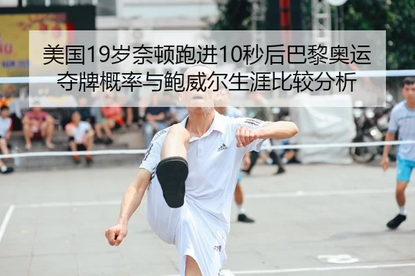 美国19岁奈顿跑进10秒后巴黎奥运夺牌概率与鲍威尔生涯比较分析