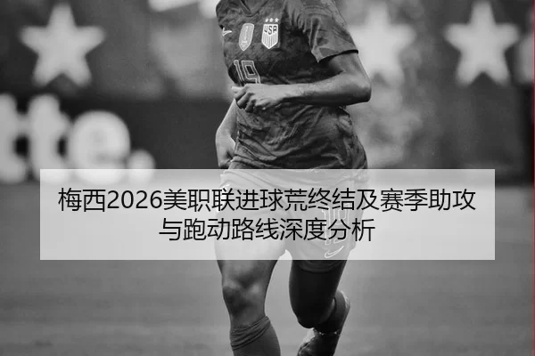 梅西2026美职联进球荒终结及赛季助攻与跑动路线深度分析