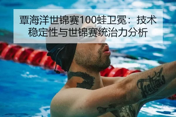 覃海洋世锦赛100蛙卫冕：技术稳定性与世锦赛统治力分析